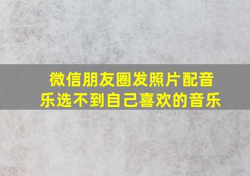 微信朋友圈发照片配音乐选不到自己喜欢的音乐