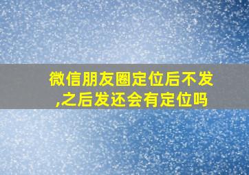 微信朋友圈定位后不发,之后发还会有定位吗