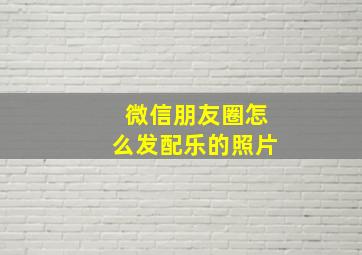 微信朋友圈怎么发配乐的照片