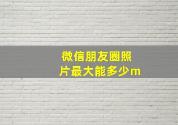 微信朋友圈照片最大能多少m