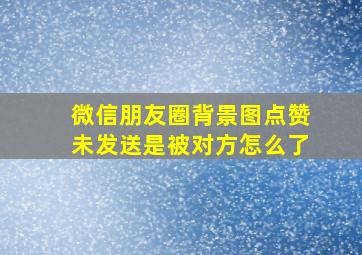 微信朋友圈背景图点赞未发送是被对方怎么了