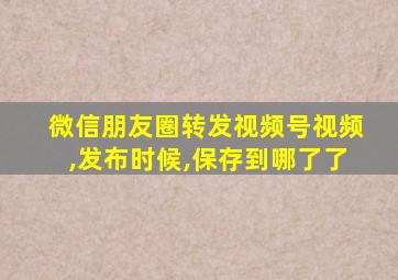 微信朋友圈转发视频号视频,发布时候,保存到哪了了