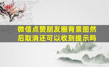 微信点赞朋友圈背景图然后取消还可以收到提示吗