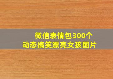 微信表情包300个动态搞笑漂亮女孩图片