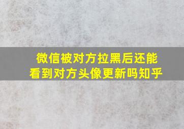 微信被对方拉黑后还能看到对方头像更新吗知乎