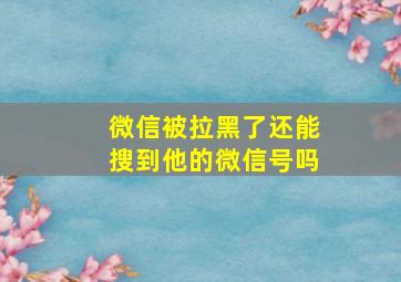 微信被拉黑了还能搜到他的微信号吗