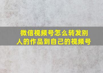 微信视频号怎么转发别人的作品到自己的视频号