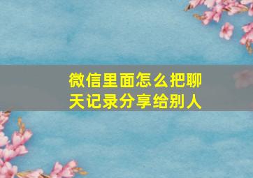 微信里面怎么把聊天记录分享给别人