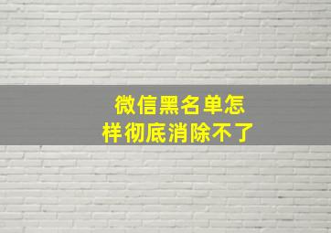 微信黑名单怎样彻底消除不了