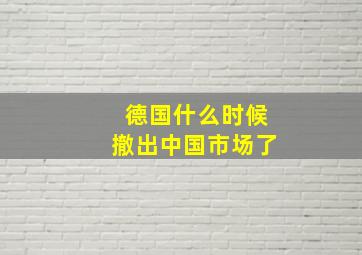 德国什么时候撤出中国市场了