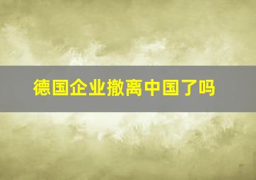 德国企业撤离中国了吗