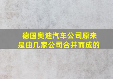 德国奥迪汽车公司原来是由几家公司合并而成的