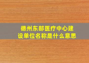 德州东部医疗中心建设单位名称是什么意思