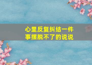 心里反复纠结一件事摆脱不了的说说