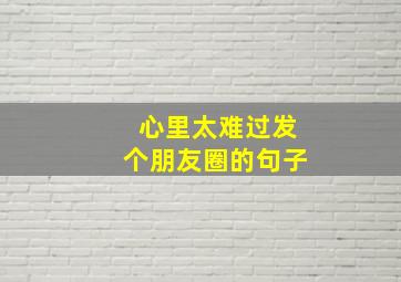 心里太难过发个朋友圈的句子