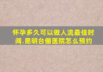 怀孕多久可以做人流最佳时间.昆明台俪医院怎么预约