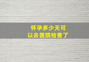 怀孕多少天可以去医院检查了