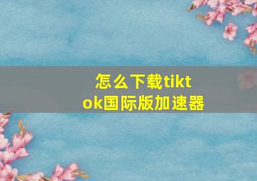 怎么下载tiktok国际版加速器