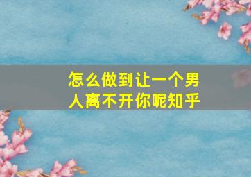 怎么做到让一个男人离不开你呢知乎