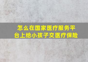 怎么在国家医疗服务平台上给小孩子交医疗保险