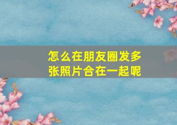 怎么在朋友圈发多张照片合在一起呢