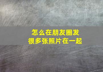 怎么在朋友圈发很多张照片在一起