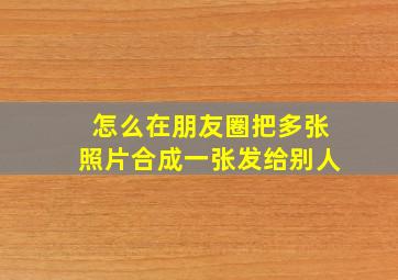 怎么在朋友圈把多张照片合成一张发给别人