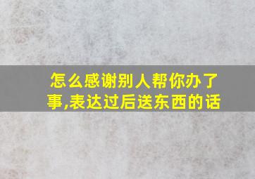 怎么感谢别人帮你办了事,表达过后送东西的话