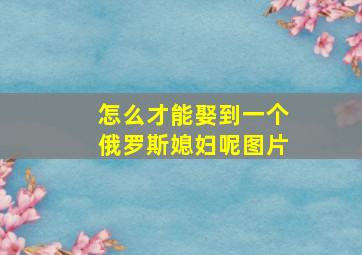 怎么才能娶到一个俄罗斯媳妇呢图片