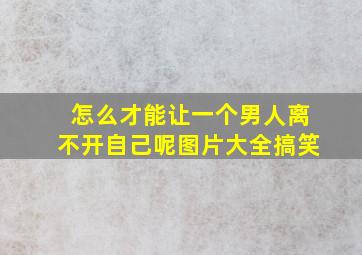 怎么才能让一个男人离不开自己呢图片大全搞笑