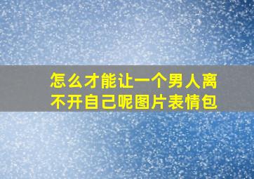 怎么才能让一个男人离不开自己呢图片表情包