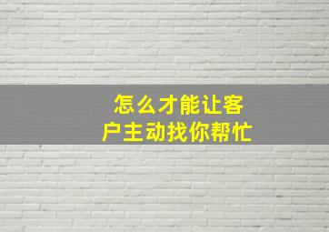 怎么才能让客户主动找你帮忙