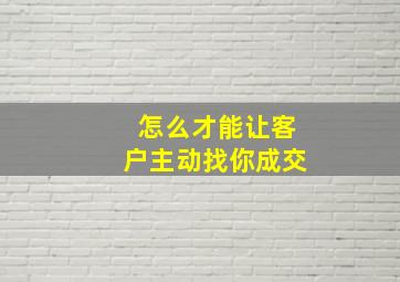 怎么才能让客户主动找你成交