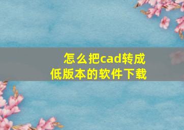 怎么把cad转成低版本的软件下载