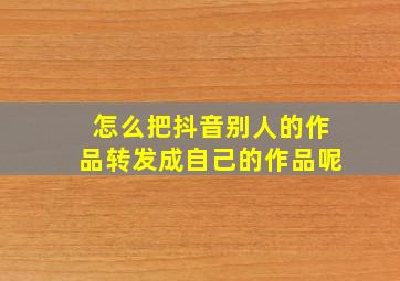 怎么把抖音别人的作品转发成自己的作品呢