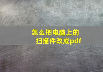 怎么把电脑上的扫描件改成pdf