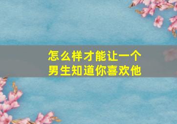 怎么样才能让一个男生知道你喜欢他