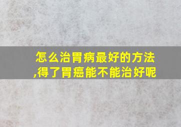 怎么治胃病最好的方法,得了胃癌能不能治好呢