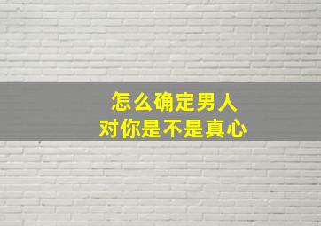 怎么确定男人对你是不是真心