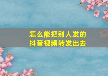 怎么能把别人发的抖音视频转发出去