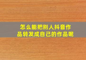 怎么能把别人抖音作品转发成自己的作品呢