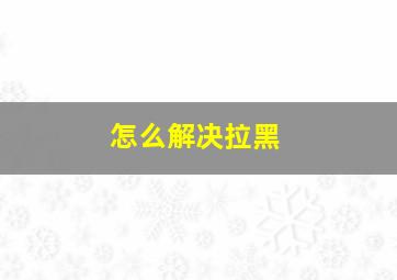 怎么解决拉黑