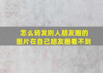 怎么转发别人朋友圈的图片在自己朋友圈看不到