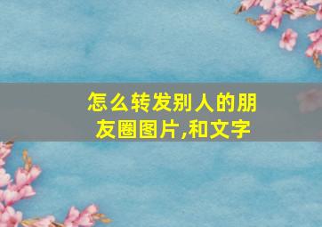 怎么转发别人的朋友圈图片,和文字