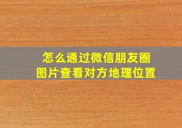 怎么通过微信朋友圈图片查看对方地理位置