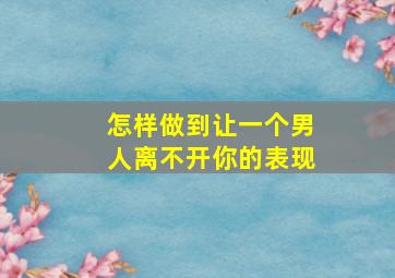 怎样做到让一个男人离不开你的表现