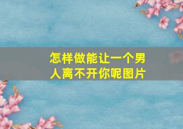 怎样做能让一个男人离不开你呢图片