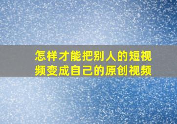 怎样才能把别人的短视频变成自己的原创视频