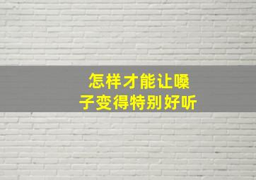 怎样才能让嗓子变得特别好听