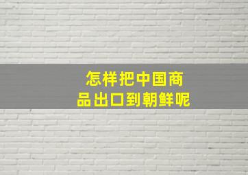 怎样把中国商品出口到朝鲜呢